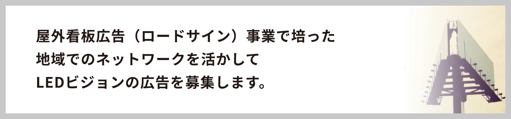 屋外看板広告（ロードサイン）事業で培った地域でのネットワークを活かしてLEDビジョンの広告を募集します。